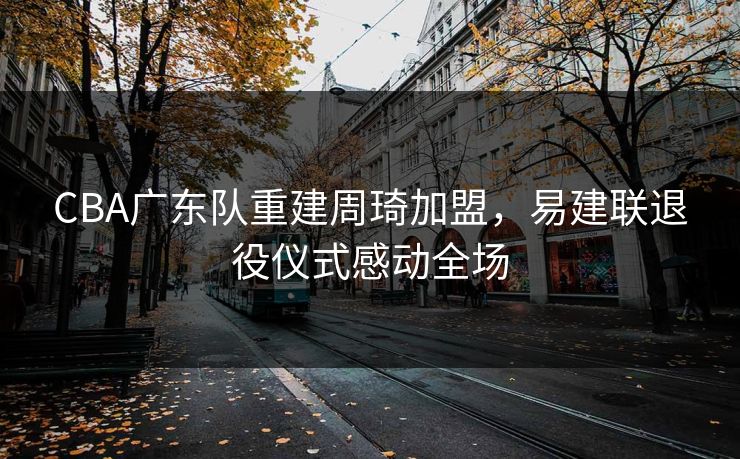 CBA广东队重建周琦加盟,易建联退役仪式感动全场 CBA广东队重建周琦加盟,易建联退役仪式感动全场