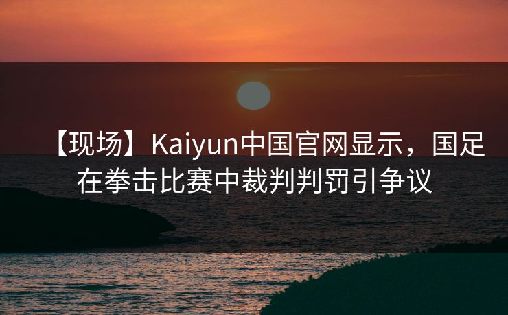 【现场】Kaiyun中国官网显示，国足在拳击比赛中裁判判罚引争议